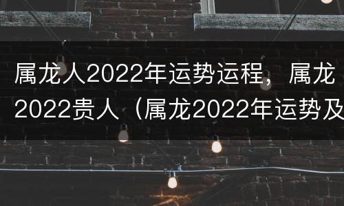 属龙人2022年运势运程，属龙2022贵人（属龙2022年运势及运程_2022年属龙人的全年运势）