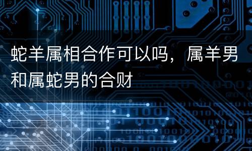 蛇羊属相合作可以吗，属羊男和属蛇男的合财