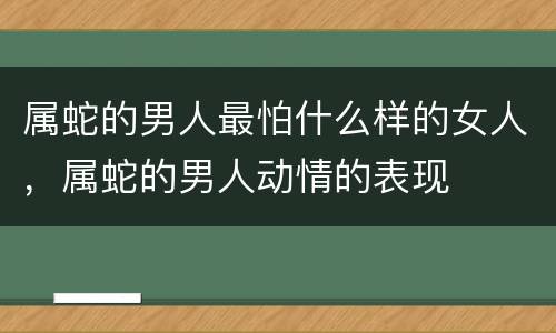 属蛇的男人最怕什么样的女人，属蛇的男人动情的表现