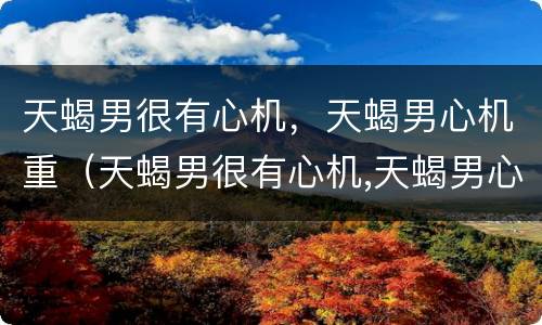 天蝎男很有心机，天蝎男心机重（天蝎男很有心机,天蝎男心机重吗）