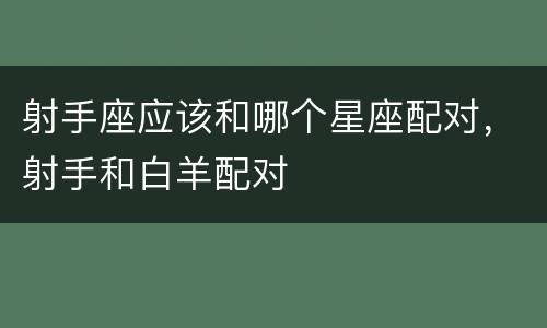 射手座应该和哪个星座配对，射手和白羊配对