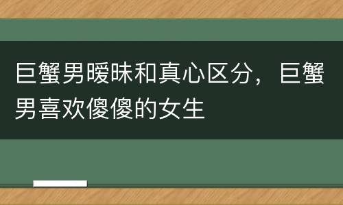 巨蟹男暧昧和真心区分，巨蟹男喜欢傻傻的女生