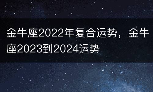 金牛座2022年复合运势，金牛座2023到2024运势