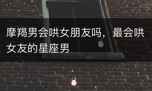 摩羯男会哄女朋友吗，最会哄女友的星座男