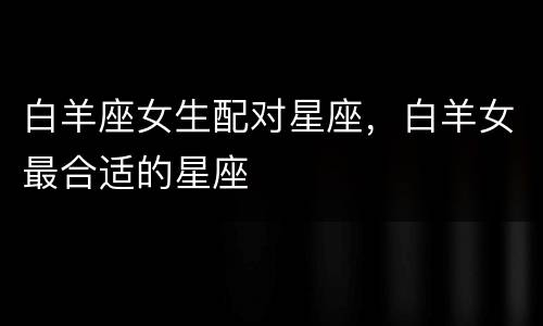 白羊座女生配对星座，白羊女最合适的星座