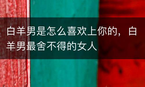 白羊男是怎么喜欢上你的，白羊男最舍不得的女人