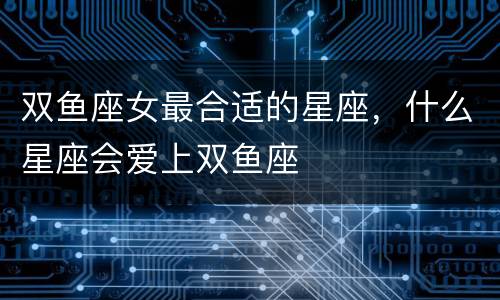 双鱼座女最合适的星座，什么星座会爱上双鱼座