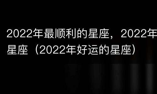 2022年最顺利的星座，2022年星座（2022年好运的星座）