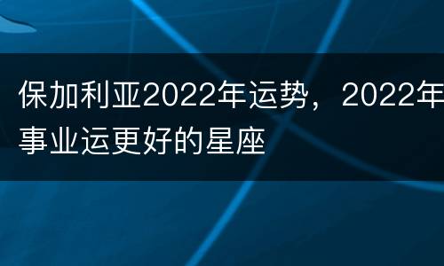 保加利亚2022年运势，2022年事业运更好的星座