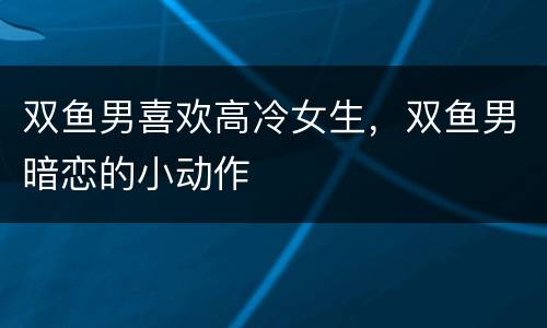 双鱼男喜欢高冷女生，双鱼男暗恋的小动作