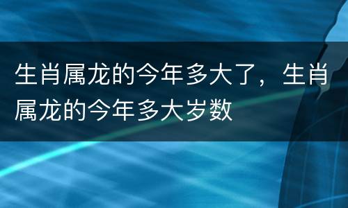 生肖属龙的今年多大了，生肖属龙的今年多大岁数