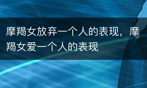 摩羯女放弃一个人的表现，摩羯女爱一个人的表现