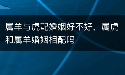 属羊与虎配婚姻好不好，属虎和属羊婚姻相配吗