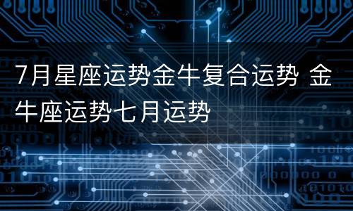 7月星座运势金牛复合运势 金牛座运势七月运势