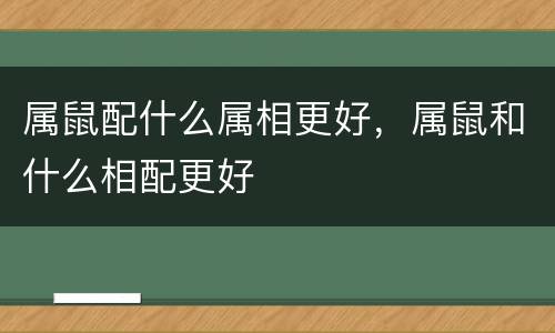 属鼠配什么属相更好，属鼠和什么相配更好