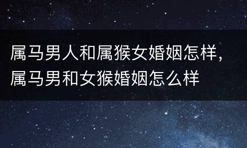 属马男人和属猴女婚姻怎样，属马男和女猴婚姻怎么样