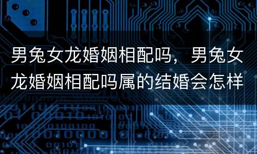 男兔女龙婚姻相配吗，男兔女龙婚姻相配吗属的结婚会怎样