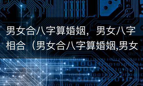 男女合八字算婚姻，男女八字相合（男女合八字算婚姻,男女八字相合好不好）