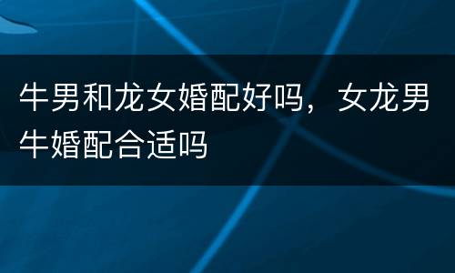 牛男和龙女婚配好吗，女龙男牛婚配合适吗