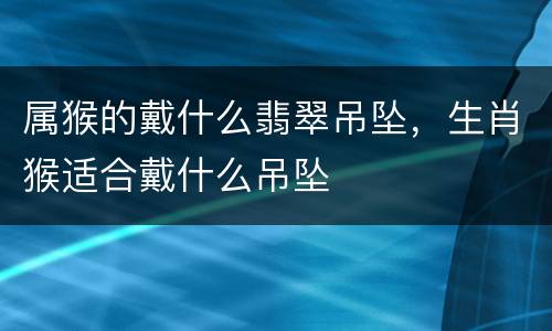属猴的戴什么翡翠吊坠，生肖猴适合戴什么吊坠