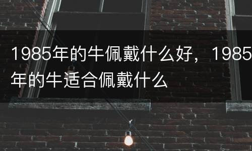 1985年的牛佩戴什么好，1985年的牛适合佩戴什么