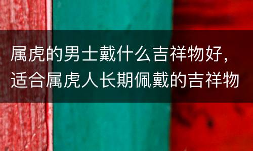 属虎的男士戴什么吉祥物好，适合属虎人长期佩戴的吉祥物