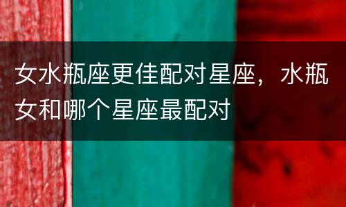 女水瓶座更佳配对星座，水瓶女和哪个星座最配对