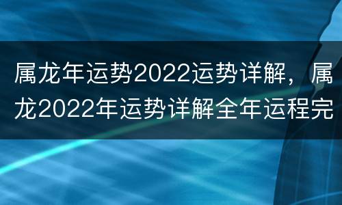 属龙年运势2022运势详解，属龙2022年运势详解全年运程完整版