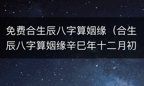 免费合生辰八字算姻缘（合生辰八字算姻缘辛巳年十二月初五酉时）