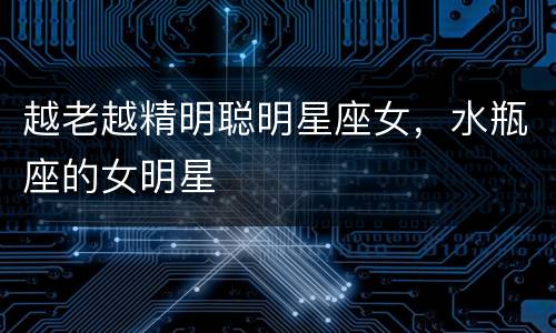 越老越精明聪明星座女，水瓶座的女明星
