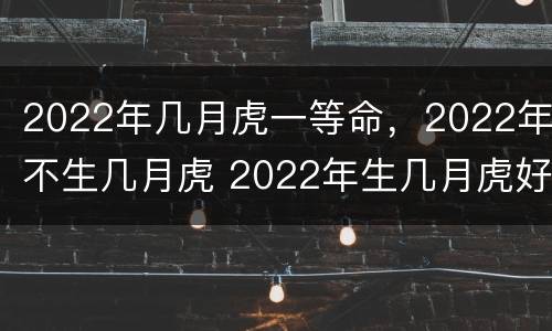 2022年几月虎一等命，2022年不生几月虎 2022年生几月虎好