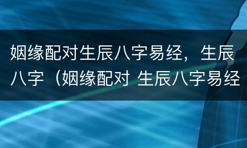 姻缘配对生辰八字易经，生辰八字（姻缘配对 生辰八字易经）