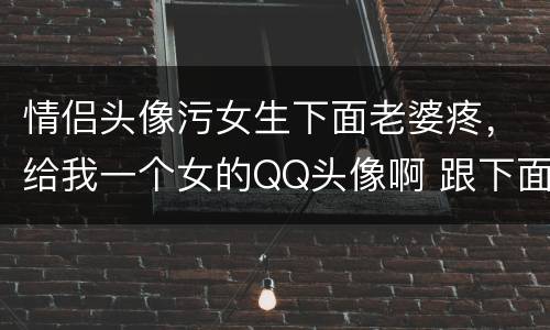 情侣头像污女生下面老婆疼，给我一个女的QQ头像啊 跟下面那个是情侣的