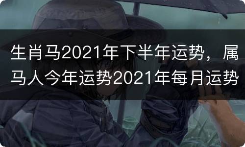 生肖马2021年下半年运势，属马人今年运势2021年每月运势