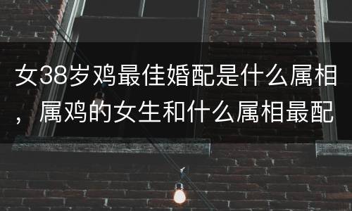 女38岁鸡最佳婚配是什么属相，属鸡的女生和什么属相最配