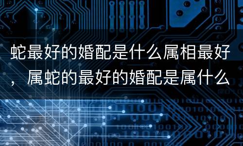 蛇最好的婚配是什么属相最好，属蛇的最好的婚配是属什么的啊？