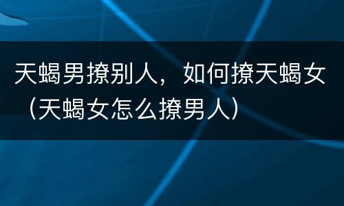 天蝎男撩别人，如何撩天蝎女（天蝎女怎么撩男人）