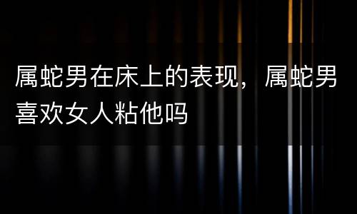 属蛇男在床上的表现，属蛇男喜欢女人粘他吗