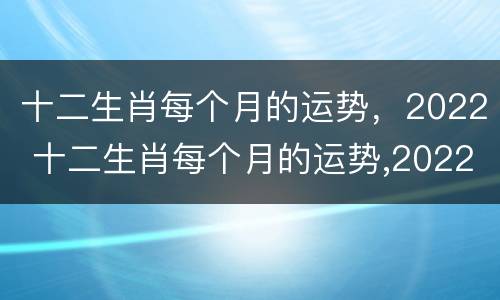 十二生肖每个月的运势，2022 十二生肖每个月的运势,2022年的运势