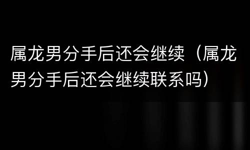 属龙男分手后还会继续（属龙男分手后还会继续联系吗）