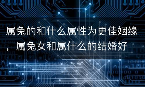 属兔的和什么属性为更佳姻缘，属兔女和属什么的结婚好