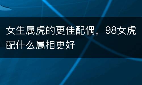 女生属虎的更佳配偶，98女虎配什么属相更好