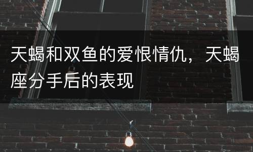 天蝎和双鱼的爱恨情仇，天蝎座分手后的表现