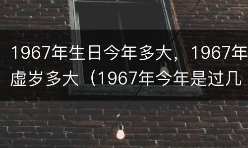 1967年生日今年多大，1967年虚岁多大（1967年今年是过几岁生日）