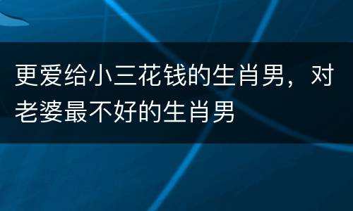 更爱给小三花钱的生肖男，对老婆最不好的生肖男