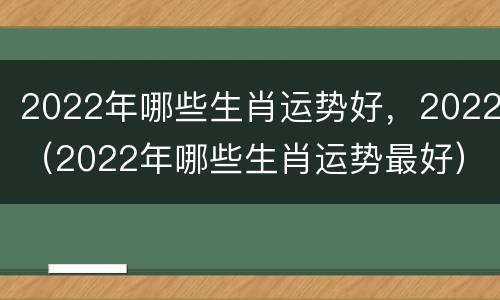 2022年哪些生肖运势好，2022（2022年哪些生肖运势最好）