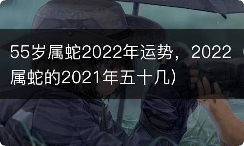 55岁属蛇2022年运势，2022（属蛇的2021年五十几）