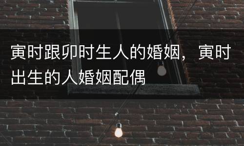 寅时跟卯时生人的婚姻，寅时出生的人婚姻配偶