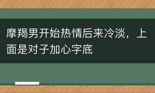 摩羯男开始热情后来冷淡，上面是对子加心字底