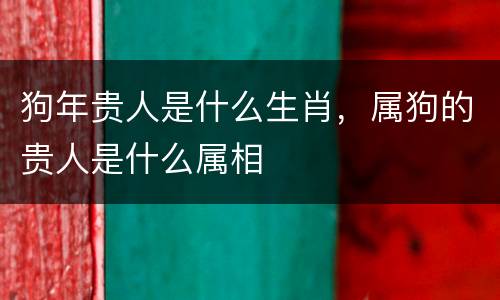 狗年贵人是什么生肖，属狗的贵人是什么属相